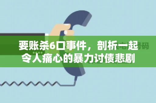 要账杀6口事件，剖析一起令人痛心的暴力讨债悲剧