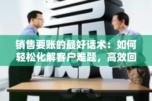 销售要账的最好话术：如何轻松化解客户难题，高效回款