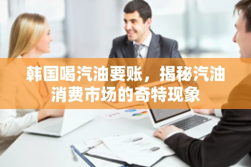 韩国喝汽油要账，揭秘汽油消费市场的奇特现象
